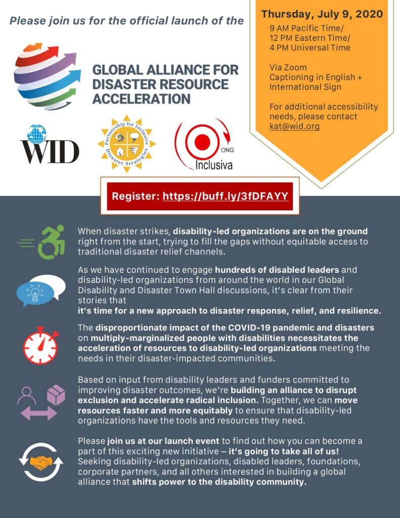 Please join us for the official launch of the Global Alliance for Disaster Resource Acceleration

Thursday, July 9, 2020

9 AM Pacific Time/12 PM Eastern Time/4 PM Universal Time
Via Zoom
Captioning in English and International Sign
For additional accessibility needs, please contact kat@wid.org

Global Alliance for Disaster Resource Acceleration logo, large. 6 arrows wrapping around an invisible sphere, each arrow a different color - orange, red, purple, blue, green, and gray.
World Institute on Disability (WID) logo, small. 
The Partnership for Inclusive Disaster Strategies logo, small. 
ONG Inclusiva logo, small. 

Register: https://buff.ly/3fDFAYY


[Icon of wheelchair user] When disaster strikes, disability-led organizations are on the ground right from the start, trying to fill the gaps without equitable access to traditional disaster relief channels.

[Icon: dialogue bubbles]As we have continued to engage hundreds of disabled leaders and disability-led organizations from around the world in our Global Disability and Disaster Town Hall discussions, it’s clear from their stories that it’s time for a new approach to disaster response, relief, and resilience.

[Icon Time clock] The disproportionate impact of the COVID-19 pandemic and disasters on multiply-marginalized people with disabilities necessitates the acceleration of resources to disability-led organizations meeting the needs in their disaster-impacted communities.

[Icon person with arrows towards box] Based on input from disability leaders and funders committed to improving disaster outcomes, we’re building an alliance to disrupt exclusion and accelerate radical inclusion. Together, we can move resources faster and more equitably to ensure that disability-led organizations have the tools and resources they need.

Icon hands shaking in a circle of 2 arrows that point to each other's ends: Please join us at our launch event to find out how you can become a part of this exciting new initiative – it’s going to take all of us!
Seeking disability-led organizations, disabled leaders, foundations, corporate partners, and all others interested in building a global alliance that shifts power to the disability community.