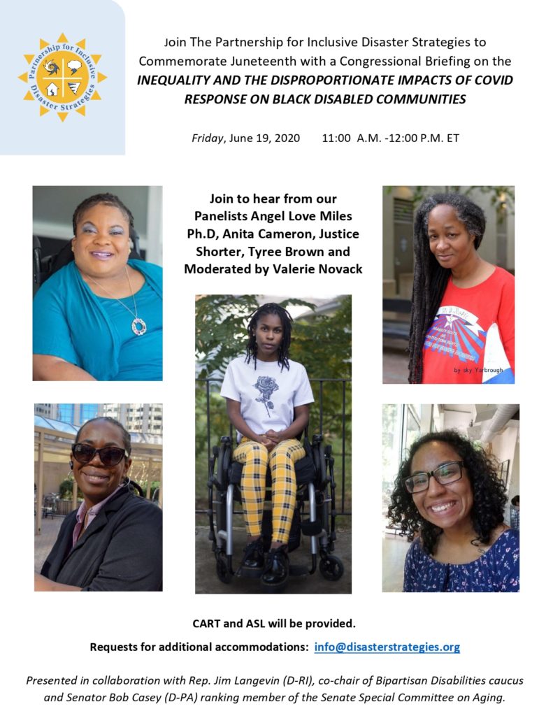 A Juneteenth Congressional Briefing Flyer: 

Image: Yellow Sun logo for the Partnership for Inclusive Disaster Strategies.  

Text:  Join The Partnership for Inclusive Disaster Strategies to
Commemorate Juneteenth with a Congressional Briefing on the
INEQUALITY AND THE DISPROPORTIONATE IMPACTS OF COVID
RESPONSE ON BLACK DISABLED COMMUNITIES
Friday, June 19, 2020 11:00 A.M. -12:00 P.M. ET
CART and ASL will be provided.
Requests for additional accommodations: info@disasterstrategies.org
Presented in collaboration with Rep. Jim Langevin (D-RI), co-chair of Bipartisan Disabilities caucus
and Senator Bob Casey (D-PA) ranking member of the Senate Special Committee on Aging.
Join to hear from our

Panelists Angel Love Miles
Ph.D- Image: a person in vibrant blue shirt with blue eyeshadow smiling and looking at the camera; 

Anita Cameron- image: a person with long dreadlocks looking at the camera and smiling, wearing a vibrant red shirt. 


 Justice Shorter- Image: aperson wearing a gray suitcoat and sunglasses smiling to the camera.
 
Tyree Brown - Image person sitting in a wheelchair, with shoulder-length braids, looking at the camera,  wearing yellow plaid pants and a white shirt with the image of a rose.

and
Moderated by Valerie Novack- Image: A person with shoulder length wavy hair, black glasses, and blue floral top, smiling at the camera.






CART and ASL will be provided.
Requests for additional accommodations: info@disasterstrategies.org
Presented in collaboration with Rep. Jim Langevin (D-RI), co-chair of Bipartisan Disabilities caucus
and Senator Bob Casey (D-PA) ranking member of the Senate Special Committee on Aging. 