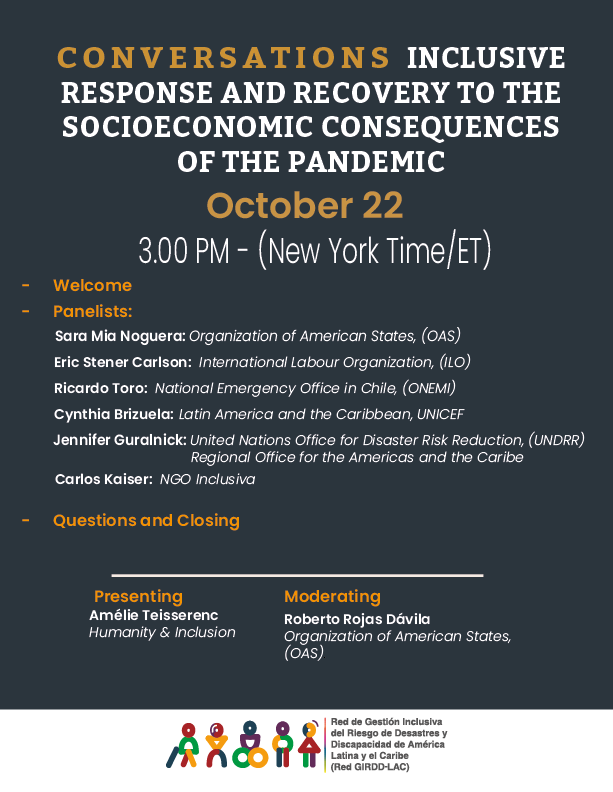 Conversation #3: Inclusive Response and Recovery to the Socioeconomic Consequences of the Pandemic; October 22 3:00 pm (New York Time / ET).
- Welcome - Panelists: Sara Mia Noguera, Organización de Estados Americanos, OEA; Eric Stener Carlson, International Labour Organization (ILO); Ricardo Toro 
National Emergency Office in Chile (ONEMI); Cynthia Brizuela, Latin America and the Caribbean, UNICEF; Jennifer Guralnick, United Nations Office for Disaster Risk Reduction (UNDRR) Regional Office for the Americas and the Caribbean. - Questions and Closing.  
Presenting: Amélie Teisserenc, Humanity and Inclusion; Moderator: Roberto Rojas Dávila, Organization of American States (OAS). Logo:Red GIRDD-LAC
