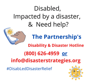 Illustration of a hand dialing a cell phone with The Partnership's logo on the screen. Text: "Disabled, impacted by a disaster and need help? The Partnership's Disability and Disaster Hotline [(800) 626-4959] or info@disasterstrategies.org. #DisabLedDisasterRelief". The Partnership's logo sits in the bottom right of the image. The Partnership logo: a sun with four images within it: a hurricane and thunderstorm cloud, a home with a split down the middle and a tornado, the words "The Partnership for Inclusive Disaster Strategies" are around the disaster images and around the words are the sun rays.
