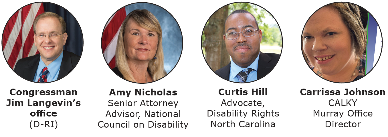 Photo of younger light skinned man seated in front of an American flag, with text: Congressman Jim Langevin‘s office (D-RI). To the right is a photo of a light skinned middle-aged woman seated in front of an American flag, with text: Amy Nicholas, Senior Attorney Advisor, National Council on Disability. To the right is a photo of a younger man with brown skin outdoors, with text: Curtis Hill, Advocate, Disability Rights North Carolina. To the right is a photo of a younger light-skinned woman, with text: Carissa Johnson, CALKY, Murray Office Director.