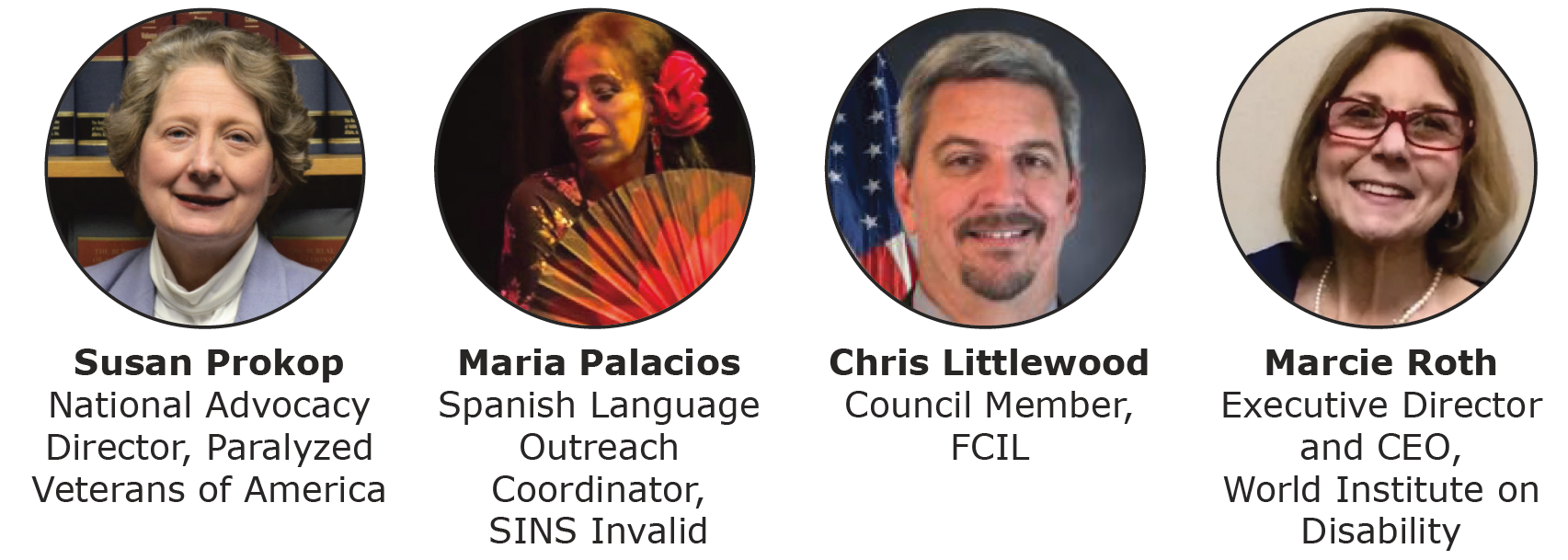 Photo of a middle-aged light skinned woman, with text: Susan Prokop, National Advocacy Director, Paralyzed Veterans of America. To the right is a photo of a middle-aged woman holding a red fan during a dance performance, with a red flower in her hair, with text: Maria Palacios, Spanish Language Outreach Coordinator, SINS Invalid. To the right is a photo of a light skinned middle-aged man In front of an American flag, with text: Chris Littlewood, Council Member, Florida Independent Living Council. To the right as a photo of a middle-aged light-skinned woman, with taxed: Marcie Roth, executive Director and CEO, World Institute on Disability.