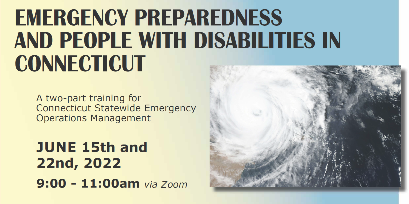 A yellow and blue background, with text: EMERGENCY PREPAREDNESS AND PEOPLE WITH DISABILITIES INCONNECTICUT A two-part training for Connecticut Statewide Emergency Operations Management JUNE 15th and 22nd,2022 9:00 -11:00am via Zoom . To the right of the text is an aerial photo of a swrling white hurrican cloud crossing from a large body of water onto land.