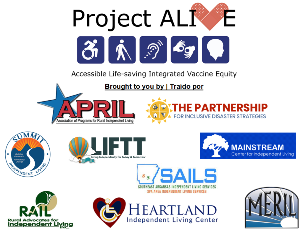 Project ALIVE logo with text in english and spanish "Brought to you by | Traído por" with the logos for the following organizations: Association of Programs for Rural Independent Living (APRIL), The Partnership for Inclusive Disaster Strategies, Summit Independent Living Center, Living Independently for Today & Tomorrow (LIFTT), Mainstream Center for Independent Living, Southeast Arkansas Independent Living Services, Spa Area Independent Living Services, .Rural Advocates for Independent Living (RAIL), Heartland Independent Living Center, and Midland Empire Resources for Independent Living (MERIL).