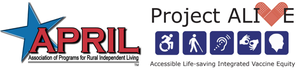 APRIL logo: Association for Rural Independent Living, with a blue star; and the Project ALIVE logo. The word ALIVE features a band aid, folded in the shape of the "V" of the word ALIVE, which replaces the letter V. Below the typography are 5 symbols against blue squares: the "wheelchair" icon; an icon of a person with a white cane; an ear with a dotted line through it, for hearing assistance; two hands forming the ASL sign for "interpretation"; and a silhouette of a person's head. Below the symbols is the typography: "Accessible Life-saving Integrated Vaccine Equity"