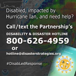 A background graphic shows a US map with Hurricane Ian making landfall. The text over the top of the graphic says: “Disabled, impacted by Hurricane Ian, and need help? Call the Partnership's Disability and Disaster Hotline. 800-626-4959 or hotline@disasterstrategies.org. #DisabLedResponse” At the bottom right corner is the logo for The Partnership for Inclusive Disaster Strategies.