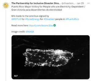 Partnership tweet: The Partnership for Inclusive Disaster Strategies @disasterstrat Jan 25 Puerto Rico: Major Victory for People who are Electricity-Dependent / Gran victoria para dependientes de electricidad $1b made to the omnibus signed by @POTUS for #SolarEnergy for #Disabled people in #PuertoRico Read more here https://tinyurl.com/4xsmc3ba Image credit: @NASA Image description: Satellite image of the island of Puerto Rico at night. Bright spots of light like stars line the coast and dot many locations. A bright cluster of lights illuminate the Metro Area along the northeast coastline.