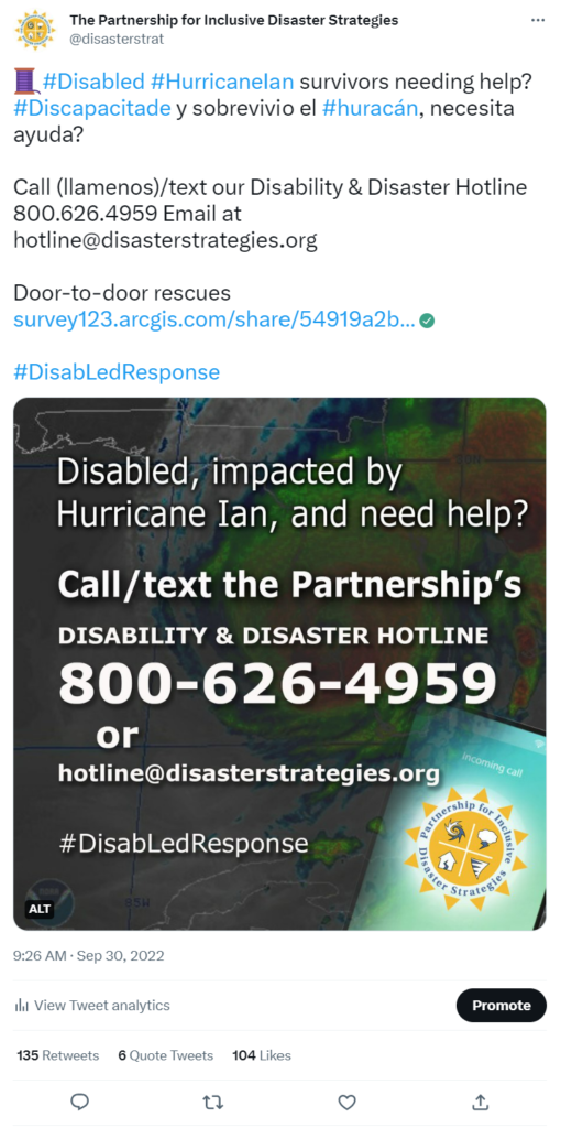 Partnership tweet featuring the Hotline graphic with a background graphic that shows a US map with Hurricane Ian making landfall. The text over the top of the graphic says: “Disabled, impacted by Hurricane Ian, and need help? Call the Partnership's Disability and Disaster Hotline. 800-626-4959 or hotline@disasterstrategies.org. #DisabLedResponse.” At the bottom right corner is the logo for The Partnership. Text of the tweet says: #Disabled #HurricaneIan survivors needing help? #Discapacitade y sobrevivio el #huracán, necesita ayuda? Call (llamenos)/text our Disability & Disaster Hotline 800.626.4959 Email at hotline@disasterstrategies.org Door-to-door rescues https://survey123.arcgis.com/share/54919a2b33ca42a3ae7c2f86eb7c4ef7…#DisabLedResponse. 9:26 AM · Sep 30, 2022 135 Retweets 6 Quote Tweets 104 Likes.