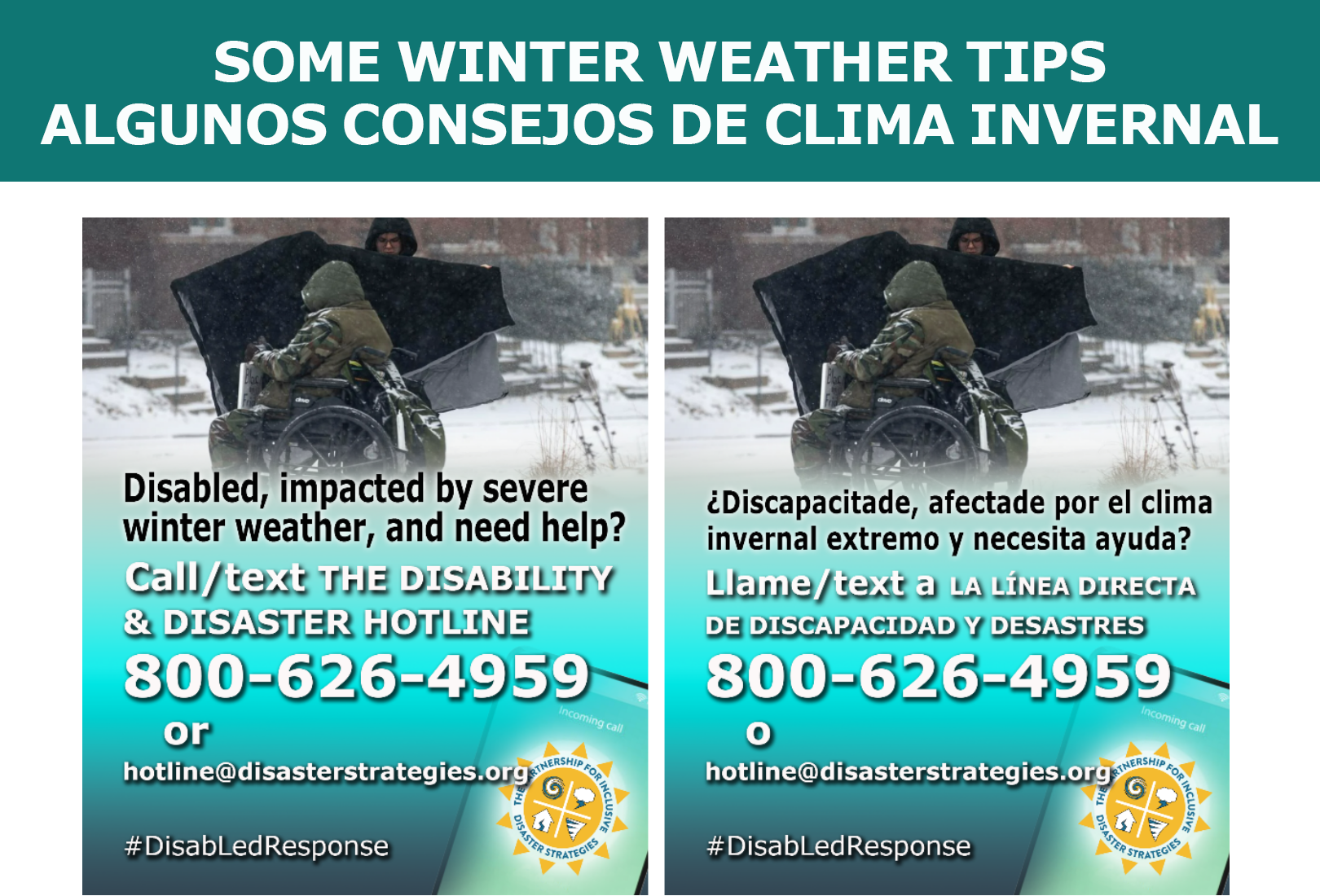 The header says "SOME WINTER WEATHER TIPS. ALGUNOS CONSEJOS DE CLIMA INVERNAL." A background graphic shows a snowy day and a bundled-up man seated in a wheelchair. A man is standing next to him putting a large blanket around him. The text over a phone graphic says: “Disabled, impacted by severe winter weather, and need help? Call/text the Disability and Disaster Hotline. 800-626-4959 or hotline@disasterstrategies.org. #DisabLedResponse” At the bottom right corner is the logo for The Partnership for Inclusive Disaster Strategies, with a sun and 4 graphics inside the sun: a hurricane, a lightning storm cloud, a house with a split down the center, and a tornado depicted on a smartphone screen. Un gráfico de fondo muestra un día de nieve y un hombre abrigado sentado en una silla de ruedas. Un hombre está de pie junto a él y lo envuelve con una manta grande. El texto sobre un gráfico de teléfono dice: “¿Discapacitade, afectade por el clima invernal extremo y necesita ayuda? Llame/text a la línea directa de discapacidad y desastres. 800-626-4959 o hotline@disasterstrategies.org. #DisabLedResponse” En la esquina inferior derecha está el logotipo de The Partnership for Inclusive Disaster Strategies, con un sol y 4 gráficos dentro del sol: un huracán, una nube de tormenta eléctrica, una casa con una división en el centro y un tornado representado en la pantalla de un teléfono inteligente.