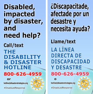 (English) English on left, Spanish on right side. (Spanish/español) Inglés en la izquierda, español a la derecha. English image description first, español más abajo English: A graphic depicting a smart phone screen in the corner, displaying The Partnership for Inclusive Disaster Strategies' logo. The background contains a gradation from light blue to blue-green. Text over these colors reads: "Disabled, impacted by a disaster, and need help? Call/text the Disability and Disaster Hotline. 800-626-4959 or hotline@disasterstrategies.org. #DisabLedResponse."  Spanish: Una gráfica que muestra una pantalla de teléfono inteligente en la esquina, con el logotipo del Partnership for Inclusive Disaster Strategies. El fondo tiene una graduación de azul claro a azul verdoso. Texto sobre estos colores dice: "¿Discapacitade afectade por un desastre y necesita ayuda? Llame/text La Línea Directa de Discapacidad y Desastre. 800-626-4959  o hotline@disasterstrategies.org. #DisabLedResponse.