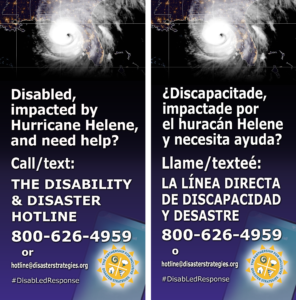 English on left, Spanish on right side. [Spanish/español] Inglés a la izquierda, español a la derecha. English description first, español más abajo [English] A background graphic shows a US map with Hurricane Helene making landfall near Petty at 11:10 p.m. as a strong category 4 hurricane. The text over the top of the graphic says: “Disabled, impacted by Hurricane Helene, and need help? Call/text the Partnership's Disability and Disaster Hotline. 800-626-4959 or hotline@disasterstrategies.org. #DisabLedResponse” PIDS logo bottom right. [Español] Una gráfica de fondo muestra un mapa de los E.E. U.U. con el huracán Helene tocando tierra cerca de Perry a las 11:10 a.m. como un huracán fuerte Categoria 4. El texto sobre la parte superior de la gráfica dice: "¿Discapacitade, impactade por el huracán Helene y necesita ayuda? Llame o texteé: la Línea Directa de Discapacidad y Desastres. 800-626-4959 o hotline@disasterstrategies.org. Logotipo de PIDS a la derecha abajo.