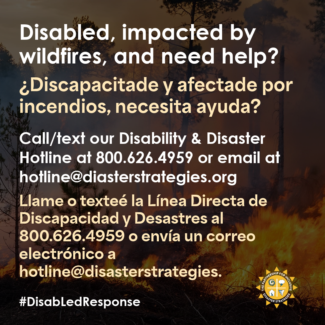 Graphic in English and Spanish versions. (Spanish text after english/Texto en español después del inglés) The background shows a wildfire in progress with visible flames and trees. English text: Disabled, impacted by wildfires, and need help? Call/text our Disability & Disaster Hotline at 800.626.4959 or email at hotline@disasterstrategies.org. Gráfico en versiones inglesa y española. El fondo muestra un incendio forestal en curso con llamas y árboles visibles. Texto en español: Llame o texteé la Línea Directa de Discapacidad y Desastres al 800.626.4959 o envíe un correo electrónico a hotline@disasterstrategies.org. #DisabLedResponse.